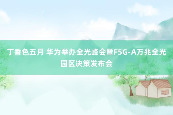 丁香色五月 华为举办全光峰会暨F5G-A万兆全光园区决策发布会
