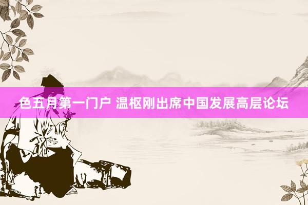 色五月第一门户 温枢刚出席中国发展高层论坛