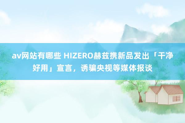 av网站有哪些 HIZERO赫兹携新品发出「干净好用」宣言，诱骗央视等媒体报谈