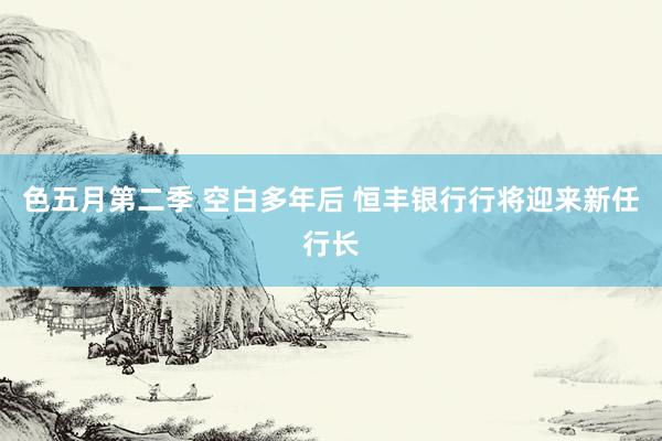 色五月第二季 空白多年后 恒丰银行行将迎来新任行长