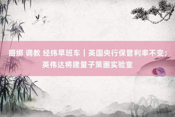 捆绑 调教 经纬早班车｜英国央行保管利率不变；英伟达将建量子策画实验室