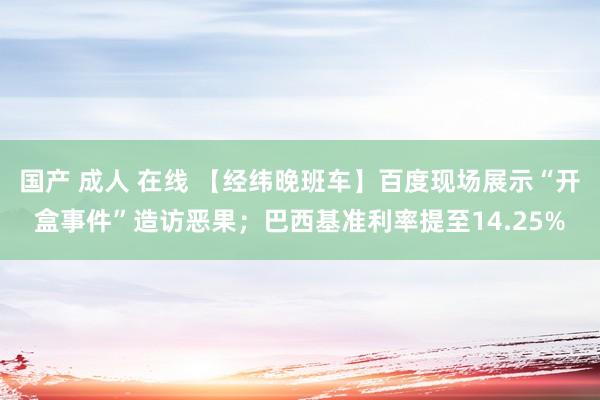 国产 成人 在线 【经纬晚班车】百度现场展示“开盒事件”造访恶果；巴西基准利率提至14.25%