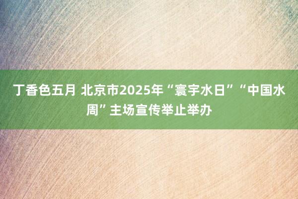 丁香色五月 北京市2025年“寰宇水日”“中国水周”主场宣传举止举办