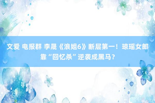 文爱 电报群 李晟《浪姐6》断层第一！琼瑶女郎靠“回忆杀”逆袭成黑马？