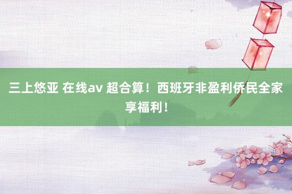 三上悠亚 在线av 超合算！西班牙非盈利侨民全家享福利！