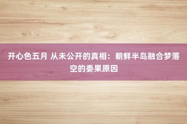 开心色五月 从未公开的真相：朝鲜半岛融合梦落空的委果原因