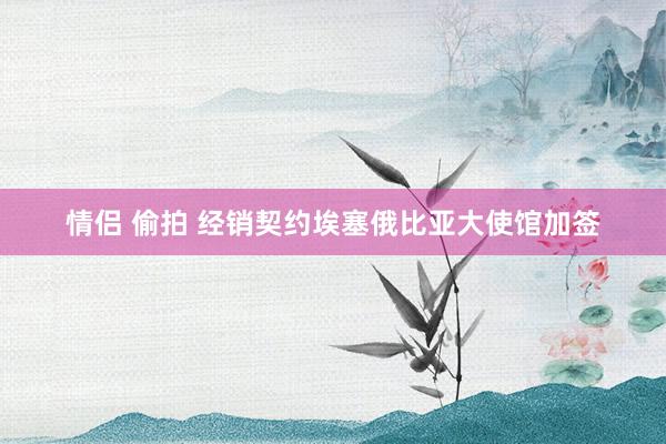 情侣 偷拍 经销契约埃塞俄比亚大使馆加签