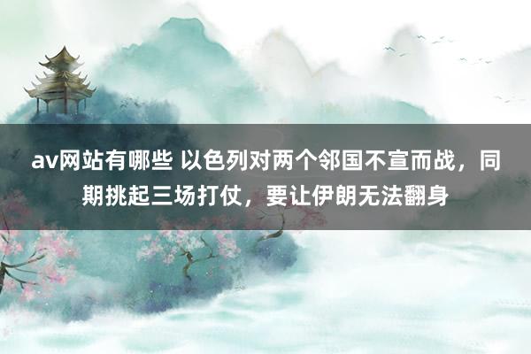 av网站有哪些 以色列对两个邻国不宣而战，同期挑起三场打仗，要让伊朗无法翻身