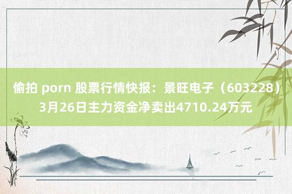 偷拍 porn 股票行情快报：景旺电子（603228）3月26日主力资金净卖出4710.24万元
