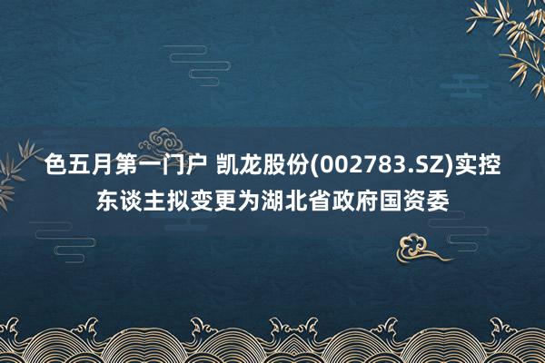 色五月第一门户 凯龙股份(002783.SZ)实控东谈主拟变更为湖北省政府国资委