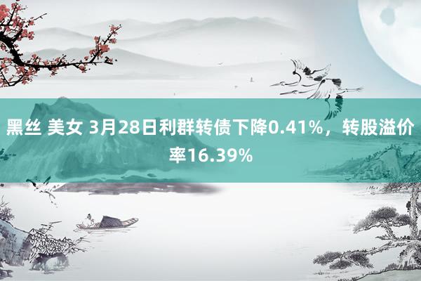 黑丝 美女 3月28日利群转债下降0.41%，转股溢价率16.39%