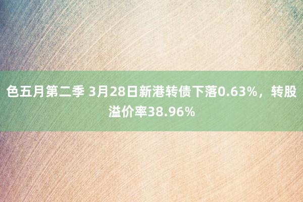 色五月第二季 3月28日新港转债下落0.63%，转股溢价率38.96%