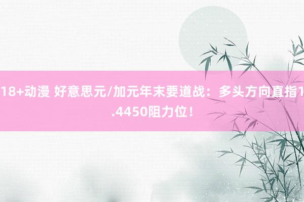 18+动漫 好意思元/加元年末要道战：多头方向直指1.4450阻力位！
