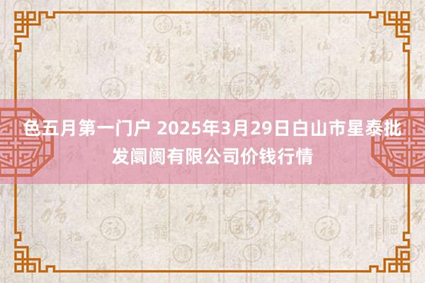 色五月第一门户 2025年3月29日白山市星泰批发阛阓有限公司价钱行情