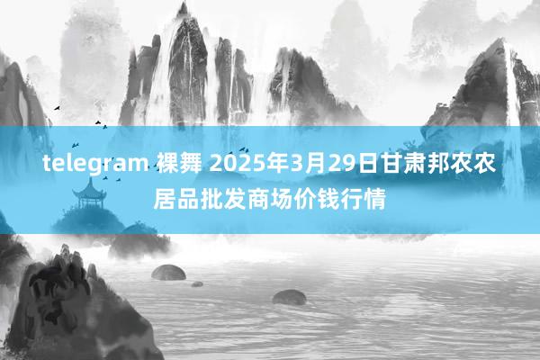 telegram 裸舞 2025年3月29日甘肃邦农农居品批发商场价钱行情