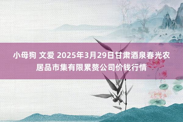 小母狗 文爱 2025年3月29日甘肃酒泉春光农居品市集有限累赘公司价钱行情