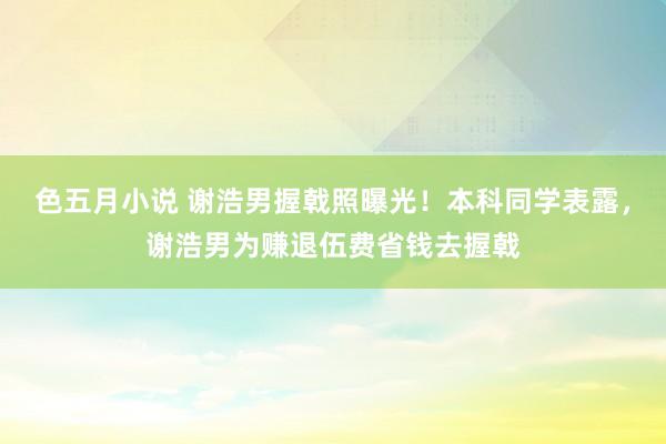 色五月小说 谢浩男握戟照曝光！本科同学表露，谢浩男为赚退伍费省钱去握戟