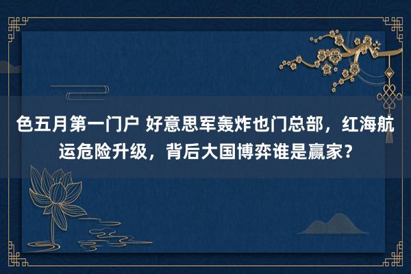 色五月第一门户 好意思军轰炸也门总部，红海航运危险升级，背后大国博弈谁是赢家？