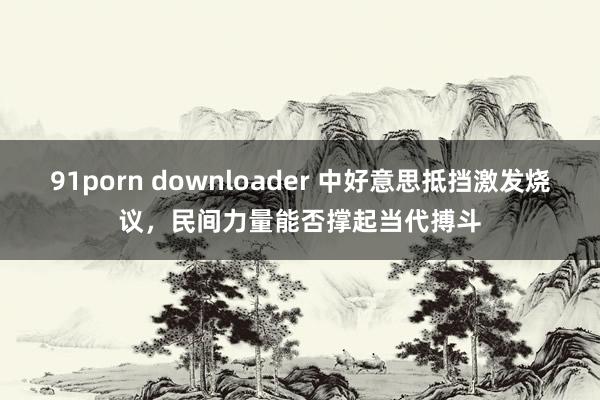 91porn downloader 中好意思抵挡激发烧议，民间力量能否撑起当代搏斗
