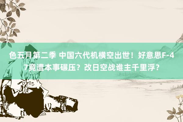 色五月第二季 中国六代机横空出世！好意思F-47竟遭本事碾压？改日空战谁主千里浮？