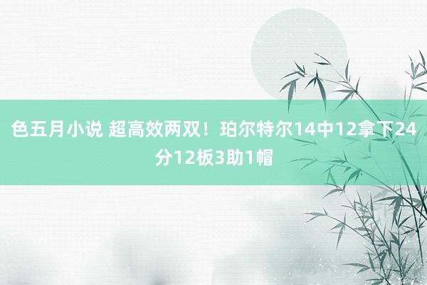 色五月小说 超高效两双！珀尔特尔14中12拿下24分12板3助1帽