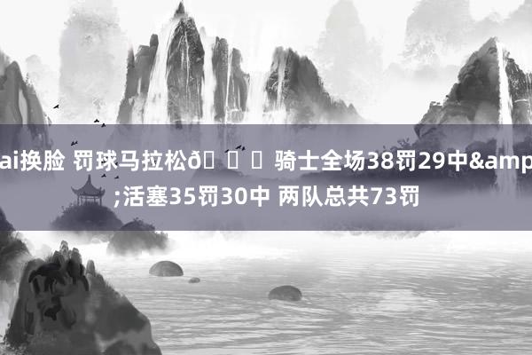 ai换脸 罚球马拉松😅骑士全场38罚29中&活塞35罚30中 两队总共73罚