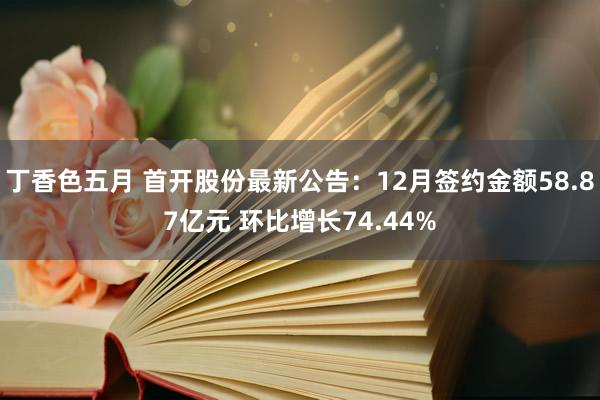 丁香色五月 首开股份最新公告：12月签约金额58.87亿元 环比增长74.44%