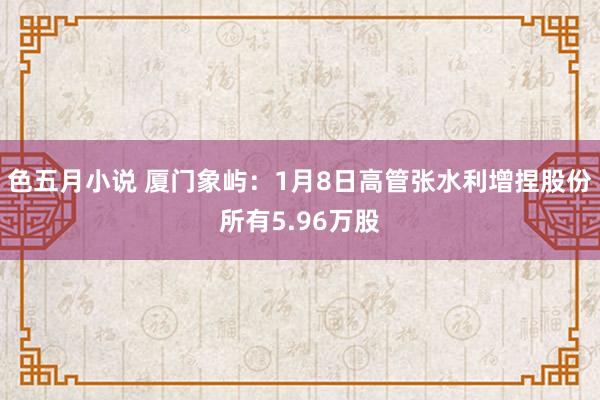 色五月小说 厦门象屿：1月8日高管张水利增捏股份所有5.96万股