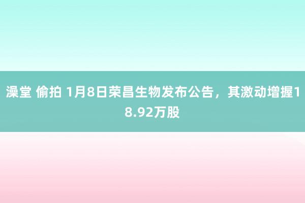 澡堂 偷拍 1月8日荣昌生物发布公告，其激动增握18.92万股