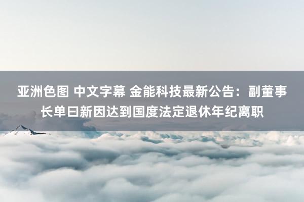 亚洲色图 中文字幕 金能科技最新公告：副董事长单曰新因达到国度法定退休年纪离职