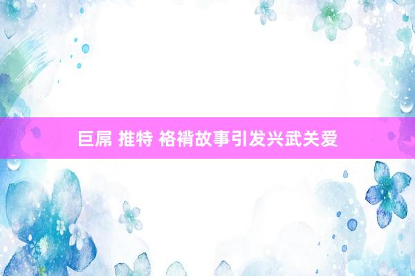 巨屌 推特 袼褙故事引发兴武关爱