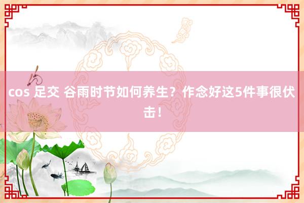 cos 足交 谷雨时节如何养生？作念好这5件事很伏击！