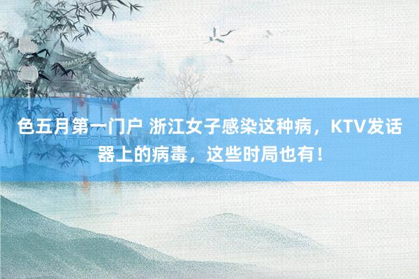 色五月第一门户 浙江女子感染这种病，KTV发话器上的病毒，这些时局也有！