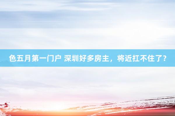 色五月第一门户 深圳好多房主，将近扛不住了？