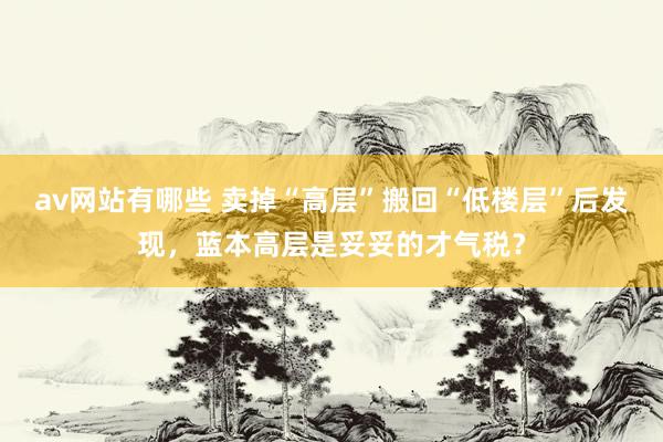av网站有哪些 卖掉“高层”搬回“低楼层”后发现，蓝本高层是妥妥的才气税？