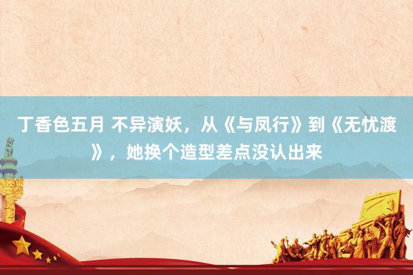 丁香色五月 不异演妖，从《与凤行》到《无忧渡》，她换个造型差点没认出来