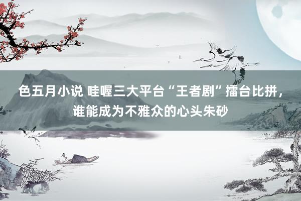 色五月小说 哇喔三大平台“王者剧”擂台比拼，谁能成为不雅众的心头朱砂