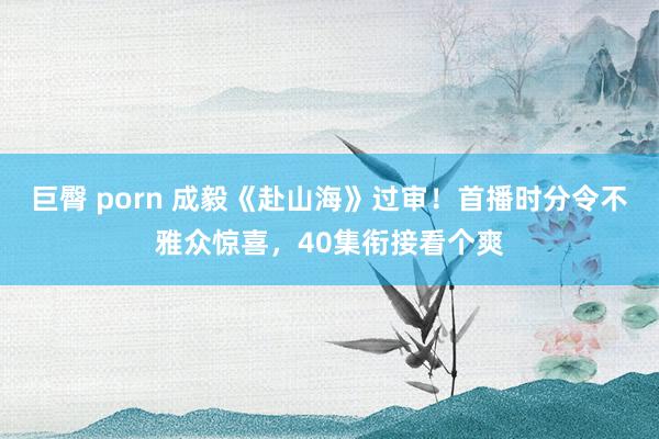 巨臀 porn 成毅《赴山海》过审！首播时分令不雅众惊喜，40集衔接看个爽