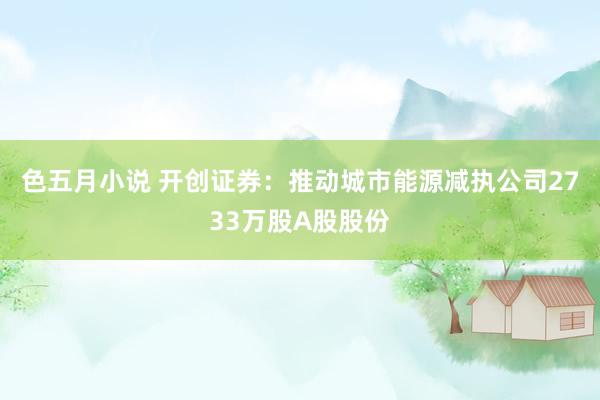 色五月小说 开创证券：推动城市能源减执公司2733万股A股股份