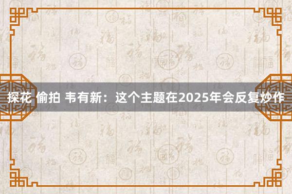 探花 偷拍 韦有新:这个主题在2025年会反复炒作