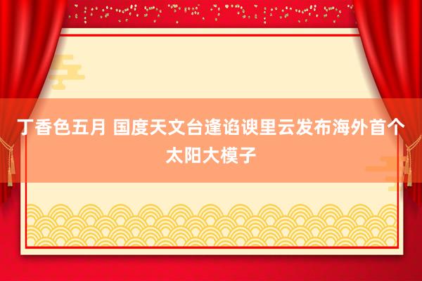 丁香色五月 国度天文台逢谄谀里云发布海外首个太阳大模子