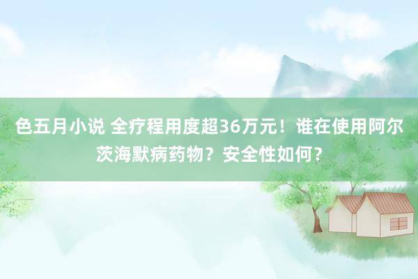 色五月小说 全疗程用度超36万元！谁在使用阿尔茨海默病药物？安全性如何？