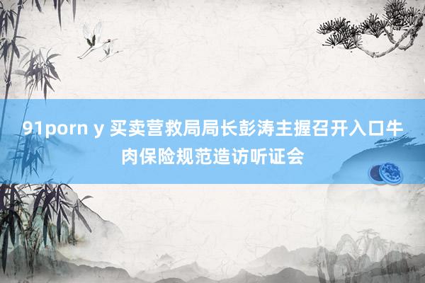 91porn y 买卖营救局局长彭涛主握召开入口牛肉保险规范造访听证会