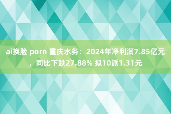 ai换脸 porn 重庆水务：2024年净利润7.85亿元，同比下跌27.88% 拟10派1.31元