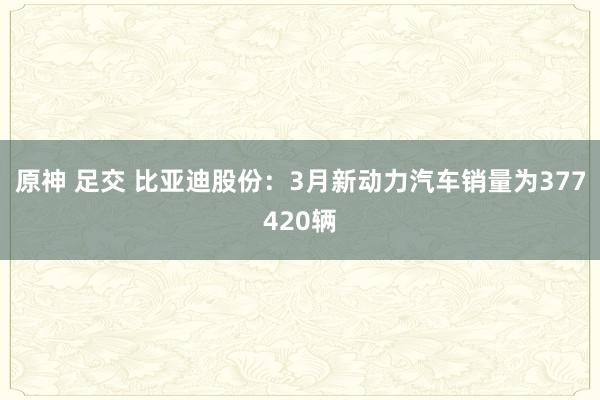 原神 足交 比亚迪股份：3月新动力汽车销量为377420辆