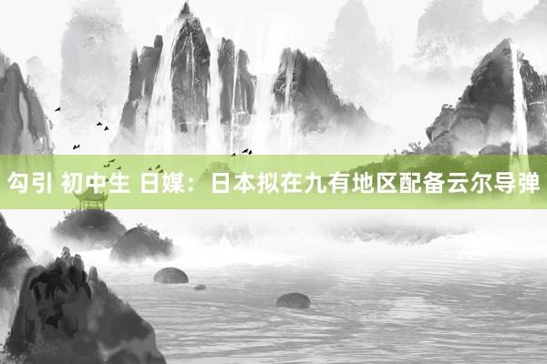 勾引 初中生 日媒：日本拟在九有地区配备云尔导弹