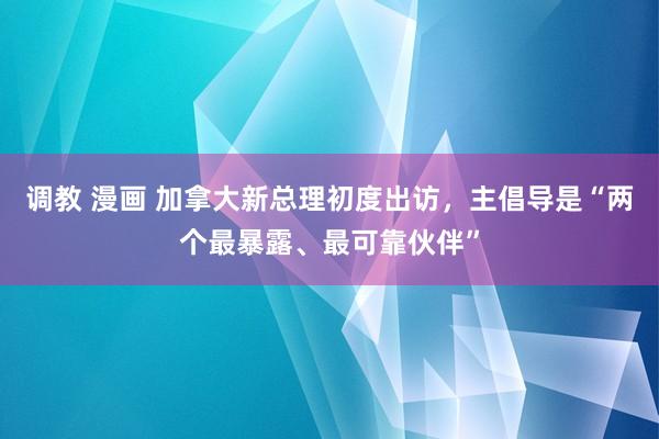 调教 漫画 加拿大新总理初度出访，主倡导是“两个最暴露、最可靠伙伴”
