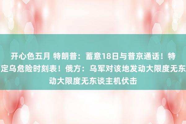 开心色五月 特朗普：蓄意18日与普京通话！特朗普给出搞定乌危险时刻表！俄方：乌军对该地发动大限度无东谈主机伏击