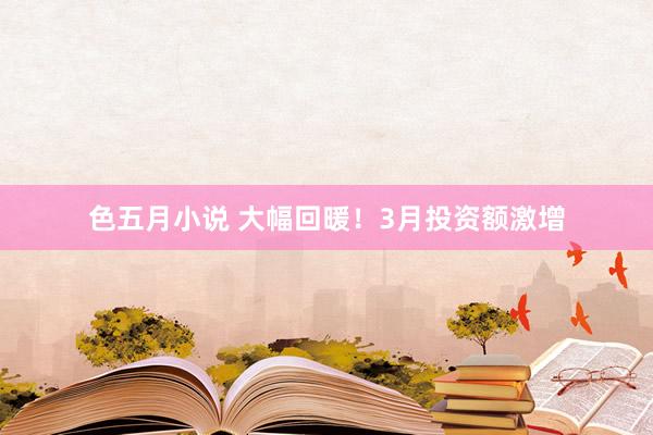 色五月小说 大幅回暖！3月投资额激增