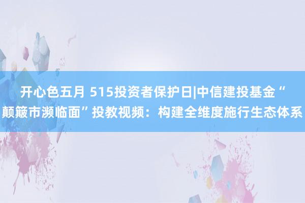 开心色五月 515投资者保护日|中信建投基金“颠簸市濒临面”投教视频：构建全维度施行生态体系